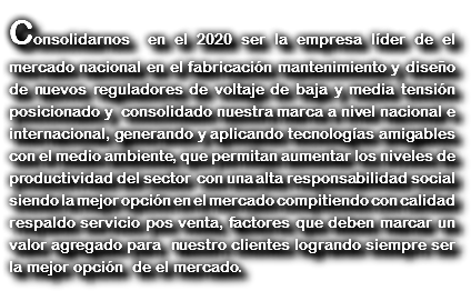 Consolidarnos en el 2020 ser la empresa líder de el mercado nacional en el fabricación mantenimiento y diseño de nuevos reguladores de voltaje de baja y media tensión posicionado y consolidado nuestra marca a nivel nacional e internacional, generando y aplicando tecnologías amigables con el medio ambiente, que permitan aumentar los niveles de productividad del sector con una alta responsabilidad social siendo la mejor opción en el mercado compitiendo con calidad respaldo servicio pos venta, factores que deben marcar un valor agregado para nuestro clientes logrando siempre ser la mejor opción de el mercado. 