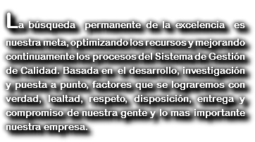 La búsqueda permanente de la excelencia es nuestra meta, optimizando los recursos y mejorando continuamente los procesos del Sistema de Gestión de Calidad. Basada en el desarrollo, investigación y puesta a punto, factores que se lograremos con verdad, lealtad, respeto, disposición, entrega y compromiso de nuestra gente y lo mas importante nuestra empresa.