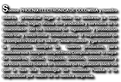 Somos PHOENIX ELECTRONICA DE COLOMBIA y nuestro interés primordial llegar a todos los sectores ya sean industriales, hogar, oficina con productos y servicios en lo relacionado con los sistemas de regulación y protección eléctrica y electrónica fomentaremos el mejoramiento de la competitividad del sector. Desarrollando y garantizando la producción siempre de nuevos productos, para mantenernos siempre competitivos Compilaremos lo mejor de nosotros, calidad, respaldo, atención, conocimiento y servicio siendo líderes en sistemas de regulación eléctrica con la más alta tecnología del momento Puesta a su disposición por medio de un nuestra empresa. 