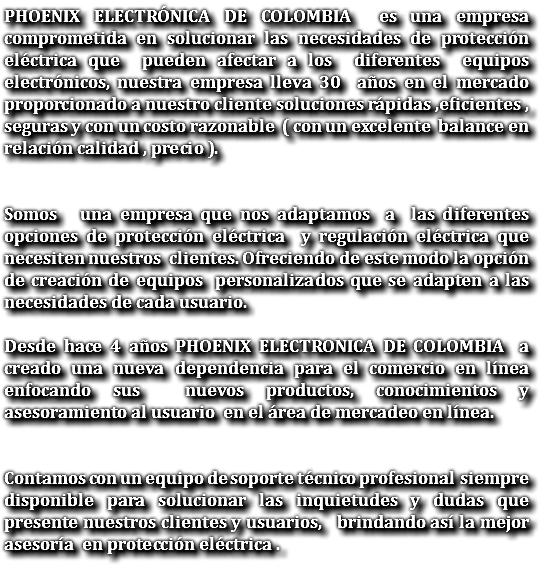 PHOENIX ELECTRÓNICA DE COLOMBIA es una empresa comprometida en solucionar las necesidades de protección eléctrica que pueden afectar a los diferentes equipos electrónicos, nuestra empresa lleva 30 años en el mercado proporcionado a nuestro cliente soluciones rápidas ,eficientes , seguras y con un costo razonable ( con un excelente balance en relación calidad , precio ). Somos una empresa que nos adaptamos a las diferentes opciones de protección eléctrica y regulación eléctrica que necesiten nuestros clientes. Ofreciendo de este modo la opción de creación de equipos personalizados que se adapten a las necesidades de cada usuario. Desde hace 4 años PHOENIX ELECTRONICA DE COLOMBIA a creado una nueva dependencia para el comercio en línea enfocando sus nuevos productos, conocimientos y asesoramiento al usuario en el área de mercadeo en línea. Contamos con un equipo de soporte técnico profesional siempre disponible para solucionar las inquietudes y dudas que presente nuestros clientes y usuarios, brindando así la mejor asesoría en protección eléctrica .